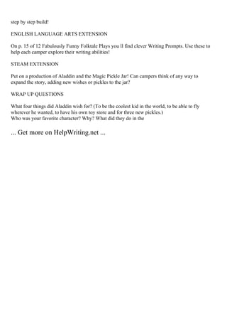 step by step build!
ENGLISH LANGUAGE ARTS EXTENSION
On p. 15 of 12 Fabulously Funny Folktale Plays you ll find clever Writing Prompts. Use these to
help each camper explore their writing abilities!
STEAM EXTENSION
Put on a production of Aladdin and the Magic Pickle Jar! Can campers think of any way to
expand the story, adding new wishes or pickles to the jar?
WRAP UP QUESTIONS
What four things did Aladdin wish for? (To be the coolest kid in the world, to be able to fly
wherever he wanted, to have his own toy store and for three new pickles.)
Who was your favorite character? Why? What did they do in the
... Get more on HelpWriting.net ...
 