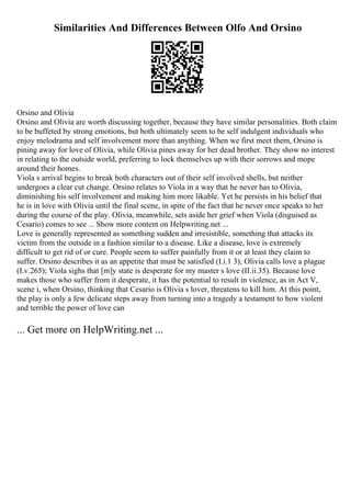 Similarities And Differences Between Olfo And Orsino
Orsino and Olivia
Orsino and Olivia are worth discussing together, because they have similar personalities. Both claim
to be buffeted by strong emotions, but both ultimately seem to be self indulgent individuals who
enjoy melodrama and self involvement more than anything. When we first meet them, Orsino is
pining away for love of Olivia, while Olivia pines away for her dead brother. They show no interest
in relating to the outside world, preferring to lock themselves up with their sorrows and mope
around their homes.
Viola s arrival begins to break both characters out of their self involved shells, but neither
undergoes a clear cut change. Orsino relates to Viola in a way that he never has to Olivia,
diminishing his self involvement and making him more likable. Yet he persists in his belief that
he is in love with Olivia until the final scene, in spite of the fact that he never once speaks to her
during the course of the play. Olivia, meanwhile, sets aside her grief when Viola (disguised as
Cesario) comes to see ... Show more content on Helpwriting.net ...
Love is generally represented as something sudden and irresistible, something that attacks its
victim from the outside in a fashion similar to a disease. Like a disease, love is extremely
difficult to get rid of or cure. People seem to suffer painfully from it or at least they claim to
suffer. Orsino describes it as an appetite that must be satisfied (I.i.1 3); Olivia calls love a plague
(I.v.265); Viola sighs that [m]y state is desperate for my master s love (II.ii.35). Because love
makes those who suffer from it desperate, it has the potential to result in violence, as in Act V,
scene i, when Orsino, thinking that Cesario is Olivia s lover, threatens to kill him. At this point,
the play is only a few delicate steps away from turning into a tragedy a testament to how violent
and terrible the power of love can
... Get more on HelpWriting.net ...
 