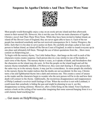 Suspense In Agatha Christie s And Then There Were None
Most people would thoroughly enjoy a stay on an exotic private island and then afterwards
return to their normal life. However, this is not the case for the ten main characters of Agatha
Christie s novel And Then There Were None. While they have been invited to Indian Island, an
island off the Devon Coast of England, they are never again able to leave it. Each of the ten
people has murdered somebody and has not received consequences for it. Justice Wargrave, the
killer, feels that it is his duty to serve justice on them. He carefully develops a plan to lure each
person to Indian Island, an island off the Devon Coast of England, in order to round everyone up in
one place and ultimately kill them. Through the use of direct quotations from the... Show more
content on Helpwriting.net ...
To begin with the nursery rhyme, Ten Little Indian Boys , that hangs on the wall in each of the
characters rooms creates suspense. Each person dies in a way similar to one of the deaths in
each verse of the rhyme. The nursery rhyme is scary, as it speaks of death, and foreshadows that
the characters on the island may die soon. At first the people on the island laugh and call the
nursery rhyme remarkably childish. (39) However, they soon start fearing it. If one person dies
the same way as in the nursery rhyme, it may just be a coincidence. As more people die similarly
to the nursery rhyme the reader realizes that the deaths are not accidental. In this way, Christie
turns a fun and lighthearted rhyme into a dark and ominous one. This creates a sense of unease
as the reader and the characters begin to wonder who the next person will be to die and how their
death will connect to the rhyme. Additionally, the mysterious disappearances and reappearances
of Philip Lombard s revolver instill feelings of fear. When the revolver is not with Lombard, it
could mean that somebody is hiding the gun and might be planning to use it. see this
disappearance as being ominous. Moreover, after a while being on the island, Vera Claythorne
notices a hook on the ceiling of her room after imagining that some seaweed hanging from it is a
cold clammy hand touch[ing] her
... Get more on HelpWriting.net ...
 