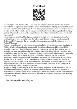 Grief Model
Facilitating the Grief Process After a Loss Grief is a complex, emotional process that involves
various forms of expression. Because of the nature of the healthcare industry, nurses and healthcare
providers are exposed to death and grief. Furthermore, nurses care for various diverse populations.
In order to help others with the griefprocess, it is important that nurses have a good understanding
grief models, as well as an understanding of the role that cultural variation has on the way people
express grief.
Normal and Abnormal Grief Grief can sometimes be thought of as something that should be
avoided, however it is a normal process that allows individuals to process a loss. Leming and
Dickinson (2010) suggested that in a normal ... Show more content on Helpwriting.net ...
Tasks of Mourning
There are several models on grief, however this author believes that one of the most significant is
William Worden s four tasks of grieving model. According to Leming and Dickinson, 2010,
mourning is necessary for all individuals who have experienced loss and there are four tasks of
mourning one must accomplish before the mourning process can be completed. These four tasks
are as follows: to accept the realty of loss, experience the pain of grief, adjust to an environment in
which the person is absent, and to withdraw emotional energy and reinvest it in another
relationship. Worden suggested that if the tasks are not completed, the individual will struggle to
develop and grow (Worden, 1982). This model has a unique application to nursing because it
suggests that certain actions can be done through the control of the mourner in order to facilitate
the grieving process. Even more significant is that nurses with knowledge of this theory will be
able to help guide grievers through this process.
Accept the reality of Loss The goal of this step is to help the griever accept the reality of the loss.
While this can be especially difficult in situations where the death is sudden, it is important to
overcome the response of denial. Some of the ways in which one can facilitate this step would be to
view the body, attend the funeral, or to discuss the death and situations around the death (Leming
Dickinson, 2010).
... Get more on HelpWriting.net ...
 