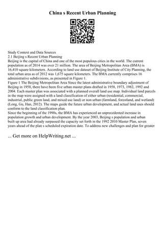 China s Recent Urban Planning
Study Context and Data Sources
2.1 Beijing s Recent Urban Planning
Beijing is the capital of China and one of the most populous cities in the world. The current
population as of 2014 was over 21 million. The area of Beijing Metropolitan Area (BMA) is
16,410 square kilometers. According to land use dataset of Beijing Institute of City Planning, the
total urban area as of 2012 was 1,675 square kilometers. The BMA currently comprises 16
administrative subdivisions, as presented in Figure 1.
Figure 1 The Beijing Metropolitan Area Since the latest administrative boundary adjustment of
Beijing in 1958, there have been five urban master plans drafted in 1958, 1973, 1982, 1992 and
2004. Each master plan was associated with a planned overall land use map. Individual land parcels
in the map were assigned with a land classification of either urban (residential, commercial,
industrial, public green land, and mixed use land) or non urban (farmland, forestland, and wetland)
(Long, Gu, Han, 2012). The maps guide the future urban development, and actual land uses should
conform to the land classification plan.
Since the beginning of the 1990s, the BMA has experienced an unprecedented increase in
population growth and urban development. By the year 2003, Beijing s population and urban
built up area had already surpassed the capacity set forth in the 1992 2010 Master Plan, seven
years ahead of the plan s scheduled expiration date. To address new challenges and plan for greater
... Get more on HelpWriting.net ...
 