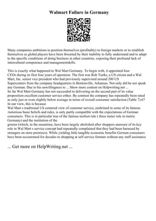 Walmart Failure in Germany
Many companies ambitions to position themselves (profitably) in foreign markets or to establish
themselves as global players have been thwarted by their inability to fully understand and to adapt
to the specific conditions of doing business in other countries, exposing their profound lack of
intercultural competence and managementskills.
This is exactly what happened to Wal Mart Germany. To begin with, it appointed four
CEOs during its first four years of operation. The first was Rob Tiarks, a US citizen and a Wal
Mart, Inc. senior vice president who had previously supervised around 200 US
Supercenters from the company headquarters in Bentonville, Arkansas. Not only did he not speak
any German. Due to his unwillingness to ... Show more content on Helpwriting.net ...
So far Wal Mart Germany has not succeeded in delivering on the second part of its value
proposition excellent customer service either. By contrast the company has repeatedly been rated
as only just or even slightly below average in terms of overall consumer satisfaction (Table 7).67
In our view, this is because
Wal Mart s traditional US centered view of customer service, enshrined in some of its famous
/notorious basic beliefs and rules, is only partly compatible with the expectations of German
consumers. This is in particular true of the famous tenfoot rule ( three meter rule in metric
Germany) and the institution of the
greeter (which, in the meantime, have been largely abolished after shoppers unaware of its key
role in Wal Mart s service concept had repeatedly complained that they had been harassed by
strangers on store premises). While yielding little tangible economic benefits German consumers
have been accustomed for decades to shopping at self service formats without any staff assistance
... Get more on HelpWriting.net ...
 