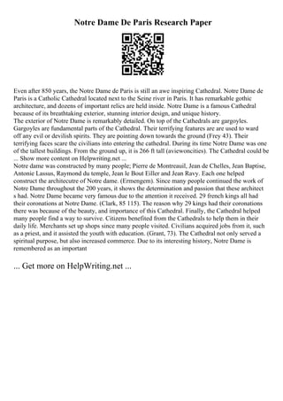 Notre Dame De Paris Research Paper
Even after 850 years, the Notre Dame de Paris is still an awe inspiring Cathedral. Notre Dame de
Paris is a Catholic Cathedral located next to the Seine river in Paris. It has remarkable gothic
architecture, and dozens of important relics are held inside. Notre Dame is a famous Cathedral
because of its breathtaking exterior, stunning interior design, and unique history.
The exterior of Notre Dame is remarkably detailed. On top of the Cathedrals are gargoyles.
Gargoyles are fundamental parts of the Cathedral. Their terrifying features are are used to ward
off any evil or devilish spirits. They are pointing down towards the ground (Frey 43). Their
terrifying faces scare the civilians into entering the cathedral. During its time Notre Dame was one
of the tallest buildings. From the ground up, it is 266 ft tall (aviewoncities). The Cathedral could be
... Show more content on Helpwriting.net ...
Notre dame was constructed by many people; Pierre de Montreauil, Jean de Chelles, Jean Baptise,
Antonie Lassus, Raymond du temple, Jean le Bout Eiller and Jean Ravy. Each one helped
construct the architecutre of Notre dame. (Ermengem). Since many people continued the work of
Notre Dame throughout the 200 years, it shows the determination and passion that these architect
s had. Notre Dame became very famous due to the attention it received. 29 french kings all had
their coronations at Notre Dame. (Clark, 85 115). The reason why 29 kings had their coronations
there was because of the beauty, and importance of this Cathedral. Finally, the Cathedral helped
many people find a way to survive. Citizens benefited from the Cathedrals to help them in their
daily life. Merchants set up shops since many people visited. Civilians acquired jobs from it, such
as a priest, and it assisted the youth with education. (Grant, 73). The Cathedral not only served a
spiritual purpose, but also increased commerce. Due to its interesting history, Notre Dame is
remembered as an important
... Get more on HelpWriting.net ...
 