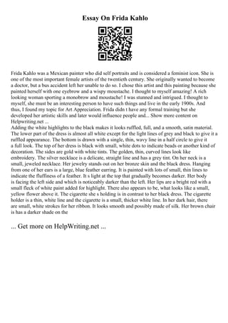 Essay On Frida Kahlo
Frida Kahlo was a Mexican painter who did self portraits and is considered a feminist icon. She is
one of the most important female artists of the twentieth century. She originally wanted to become
a doctor, but a bus accident left her unable to do so. I chose this artist and this painting because she
painted herself with one eyebrow and a wispy moustache. I thought to myself amazing! A rich
looking woman sporting a monobrow and moustache! I was stunned and intrigued. I thought to
myself, she must be an interesting person to have such things and live in the early 1900s. And
thus, I found my topic for Art Appreciation. Frida didn t have any formal training but she
developed her artistic skills and later would influence people and... Show more content on
Helpwriting.net ...
Adding the white highlights to the black makes it looks ruffled, full, and a smooth, satin material.
The lower part of the dress is almost all white except for the light lines of grey and black to give it a
ruffled appearance. The bottom is drawn with a single, thin, wavy line in a half circle to give it
a full look. The top of her dress is black with small, white dots to indicate beads or another kind of
decoration. The sides are gold with white tints. The golden, thin, curved lines look like
embroidery. The silver necklace is a delicate, straight line and has a grey tint. On her neck is a
small, jeweled necklace. Her jewelry stands out on her bronze skin and the black dress. Hanging
from one of her ears is a large, blue feather earring. It is painted with lots of small, thin lines to
indicate the fluffiness of a feather. It s light at the top that gradually becomes darker. Her body
is facing the left side and which is noticeably darker than the left. Her lips are a bright red with a
small fleck of white paint added for highlight. There also appears to be, what looks like a small,
yellow flower above it. The cigarette she s holding is in contrast to her black dress. The cigarette
holder is a thin, white line and the cigarette is a small, thicker white line. In her dark hair, there
are small, white strokes for her ribbon. It looks smooth and possibly made of silk. Her brown chair
is has a darker shade on the
... Get more on HelpWriting.net ...
 