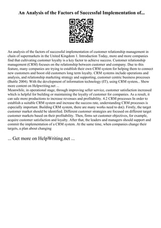 An Analysis of the Factors of Successful Implementation of...
An analysis of the factors of successful implementation of customer relationship management in
chain of supermarkets in the United Kingdom 1. Introduction Today, more and more companies
find that cultivating customer loyalty is a key factor to achieve success. Customer relationship
management (CRM) focuses on the relationship between customer and company. Due to this
feature, many companies are trying to establish their own CRM system for helping them to connect
new customers and boost old customers long term loyalty. CRM systems include operations and
analysis, and relationship marketing strategy and supporting, customer centric business processes
(Buttle 2004). With the development of information technology (IT), using CRM system... Show
more content on Helpwriting.net ...
Meanwhile, in operational stage, through improving seller service, customer satisfaction increased
which is helpful for building or maintaining the loyalty of customer for companies. As a result, it
can sale more productions to increase revenues and profitability. 4.2 CRM processes In order to
establish a suitable CRM system and increase the success rate, understanding CRM processes is
especially important. Building CRM system, there are many works need to do(). Firstly, the target
customer market should be identified. Different customer strategies are focused on different target
customer markets based on their profitability. Then, firms set customer objectives, for example,
acquire customer satisfaction and loyalty. After that, the leaders and managers should support and
commit the implementation of a CRM system. At the same time, when companies change their
targets, a plan about changing
... Get more on HelpWriting.net ...
 