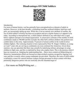 Disadvantages Of Child Soldiers
Introduction
For most of human history, war has generally been conceptualized as a domain of adults in
uniform. However, in the past decades, a disturbing trend has surfaced children, both boys and
girls, are increasingly taking up arms. While this is not an entirely new attribute of warfare, the
use of child soldiers in history has been an exception and not a regular feature as it appears to be
today. According to international law, a child soldieris defined as any individual who is aged
below eighteen and part of an armed organization. A conservative estimate of the number of child
combatants stands at 300,000 and this excludes the other half a million children who perform non
combat duties in the army. Approximately 75 percent of armed conflict in the world involves
children fighters. The worrying situation is best expressed by Peter W. Singer: Children, as young
as 6 and 7 years old, are serving as combatants on every continent but Antarctica. Given these
statistics, one can speculate that there may actually be underlying military advantages in using
children to fight wars, and this is exploited by those who employ them. This is the premise which I
base my research on. Adopting the understanding that ... Show more content on Helpwriting.net ...
Moreover, humanitarian efforts are focused on impoverished countries ravaged by ongoing civil
wars and this is exactly where young combatants are prevalent. Therefore, the issue of child soldier
is definitely a cause for concern because it places foreign personnel in direct contact with these
potentially dangerous parties who are ironically also the intended target of
... Get more on HelpWriting.net ...
 
