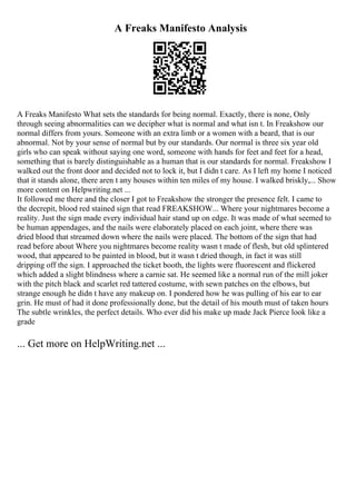 A Freaks Manifesto Analysis
A Freaks Manifesto What sets the standards for being normal. Exactly, there is none, Only
through seeing abnormalities can we decipher what is normal and what isn t. In Freakshow our
normal differs from yours. Someone with an extra limb or a women with a beard, that is our
abnormal. Not by your sense of normal but by our standards. Our normal is three six year old
girls who can speak without saying one word, someone with hands for feet and feet for a head,
something that is barely distinguishable as a human that is our standards for normal. Freakshow I
walked out the front door and decided not to lock it, but I didn t care. As I left my home I noticed
that it stands alone, there aren t any houses within ten miles of my house. I walked briskly,... Show
more content on Helpwriting.net ...
It followed me there and the closer I got to Freakshow the stronger the presence felt. I came to
the decrepit, blood red stained sign that read FREAKSHOW... Where your nightmares become a
reality. Just the sign made every individual hair stand up on edge. It was made of what seemed to
be human appendages, and the nails were elaborately placed on each joint, where there was
dried blood that streamed down where the nails were placed. The bottom of the sign that had
read before about Where you nightmares become reality wasn t made of flesh, but old splintered
wood, that appeared to be painted in blood, but it wasn t dried though, in fact it was still
dripping off the sign. I approached the ticket booth, the lights were fluorescent and flickered
which added a slight blindness where a carnie sat. He seemed like a normal run of the mill joker
with the pitch black and scarlet red tattered costume, with sewn patches on the elbows, but
strange enough he didn t have any makeup on. I pondered how he was pulling of his ear to ear
grin. He must of had it done professionally done, but the detail of his mouth must of taken hours
The subtle wrinkles, the perfect details. Who ever did his make up made Jack Pierce look like a
grade
... Get more on HelpWriting.net ...
 