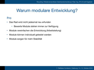 7. FileMaker Konferenz | Salzburg | 13.-15. Oktober 2016
Recycling | Wiederverwendbare Datenbankentwicklung • Dipl.-Ing. (FH) Arnold Kegebein
Warum modulare Entwicklung?
• Das Rad wird nicht jedesmal neu erfunden

• Bewerte Module stehen immer zur Verfügung

• Module vereinfachen die Entwicklung (Arbeitsteilung)

• Module können individuell getestet werden

• Module sorgen für mehr Stabilität
Pro
 