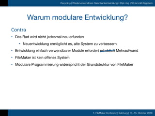 7. FileMaker Konferenz | Salzburg | 13.-15. Oktober 2016
Recycling | Wiederverwendbare Datenbankentwicklung • Dipl.-Ing. (FH) Arnold Kegebein
Warum modulare Entwicklung?
Contra
• Das Rad wird nicht jedesmal neu erfunden

• Neuentwicklung ermöglicht es, alte System zu verbessern

• Entwicklung einfach verwendbarer Module erfordert erheblich Mehraufwand

• FileMaker ist kein offenes System

• Modulare Programmierung widerspricht der Grundstruktur von FileMaker
 