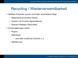 7. FileMaker Konferenz | Salzburg | 13.-15. Oktober 2016
Recycling | Wiederverwendbare Datenbankentwicklung • Dipl.-Ing. (FH) Arnold Kegebein
Recycling / Wiederverwendbarkeit
• FileMaker Entwickler suchen und finden verschiedene Wege

• MagicValueList (Andries Heylen)

• Custom List Function (Agnès Barouh)

• Modular FileMaker (Todd Geist)

• Fremdumgebungen nutzen

• Plugins

• WebViewer

• Java oder JavaScript Libraries u. a.

• WebServices
 