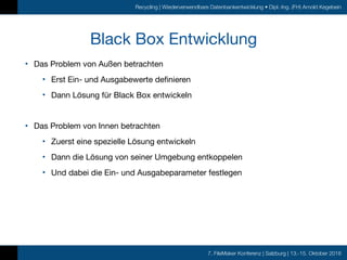 7. FileMaker Konferenz | Salzburg | 13.-15. Oktober 2016
Recycling | Wiederverwendbare Datenbankentwicklung • Dipl.-Ing. (FH) Arnold Kegebein
Black Box Entwicklung
• Das Problem von Außen betrachten

• Erst Ein- und Ausgabewerte definieren

• Dann Lösung für Black Box entwickeln

• Das Problem von Innen betrachten

• Zuerst eine spezielle Lösung entwickeln

• Dann die Lösung von seiner Umgebung entkoppelen

• Und dabei die Ein- und Ausgabeparameter festlegen
 