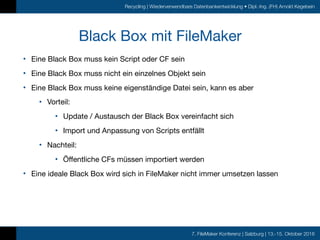 7. FileMaker Konferenz | Salzburg | 13.-15. Oktober 2016
Recycling | Wiederverwendbare Datenbankentwicklung • Dipl.-Ing. (FH) Arnold Kegebein
Black Box mit FileMaker
• Eine Black Box muss kein Script oder CF sein

• Eine Black Box muss nicht ein einzelnes Objekt sein

• Eine Black Box muss keine eigenständige Datei sein, kann es aber

• Vorteil:

• Update / Austausch der Black Box vereinfacht sich

• Import und Anpassung von Scripts entfällt

• Nachteil:

• Öffentliche CFs müssen importiert werden

• Eine ideale Black Box wird sich in FileMaker nicht immer umsetzen lassen
 