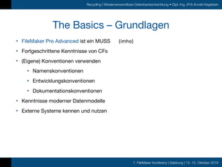 7. FileMaker Konferenz | Salzburg | 13.-15. Oktober 2016
Recycling | Wiederverwendbare Datenbankentwicklung • Dipl.-Ing. (FH) Arnold Kegebein
The Basics – Grundlagen
• FileMaker Pro Advanced ist ein MUSS

• Fortgeschrittene Kenntnisse von CFs

• (Eigene) Konventionen verwenden

• Namenskonventionen

• Entwicklungskonventionen

• Dokumentationskonventionen

• Kenntnisse moderner Datenmodelle

• Externe Systeme kennen und nutzen
(imho)
 