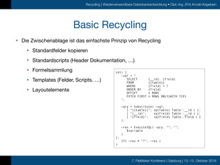 7. FileMaker Konferenz | Salzburg | 13.-15. Oktober 2016
Recycling | Wiederverwendbare Datenbankentwicklung • Dipl.-Ing. (FH) Arnold Kegebein
Basic Recycling
• Die Zwischenablage ist das einfachste Prinzip von Recycling

• Standardfelder kopieren

• Standardscripts (Header Dokumentation, …)

• Formelsammlung

• Templates (Felder, Scripts. …)

• Layoutelemente
Let( [
~sql = "
SELECT {__id}, {field}
FROM {{table}}
WHERE {field} = ?
ORDER BY {field}
OFFSET n ROWS
FETCH FIRST n ROWS ONLY|WITH TIES
";
~qry = Substitute( ~sql;
[ “{{table}}”; sqlTable( Table::__id ) ];
[ “{__id}"; sqlField( Table::__id ) ];
[ "{field}"; sqlField( Table::field ) ]
);
~res = ExecuteSQL( ~qry; ""; "";
$variable
)
];
If( ~res ≠ "?"; ~res )
)
 