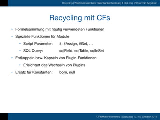 7. FileMaker Konferenz | Salzburg | 13.-15. Oktober 2016
Recycling | Wiederverwendbare Datenbankentwicklung • Dipl.-Ing. (FH) Arnold Kegebein
Recycling mit CFs
• Formelsammlung mit häufig verwendeten Funktionen

• Spezielle Funktionen für Module

• Script Parameter:	 #, #Assign, #Get, …

• SQL Query:		 sqlField, sqlTable, sqlInSet

• Entkoppeln bzw. Kapseln von Plugin-Funktionen

• Erleichtert das Wechseln von Plugins

• Ersatz für Konstanten:	 bom, null
 