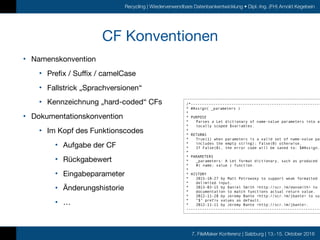 7. FileMaker Konferenz | Salzburg | 13.-15. Oktober 2016
Recycling | Wiederverwendbare Datenbankentwicklung • Dipl.-Ing. (FH) Arnold Kegebein
CF Konventionen
• Namenskonvention

• Prefix / Suffix / camelCase

• Fallstrick „Sprachversionen“

• Kennzeichnung „hard-coded“ CFs

• Dokumentationskonvention

• Im Kopf des Funktionscodes

• Aufgabe der CF

• Rückgabewert

• Eingabeparameter

• Änderungshistorie

• …
/*----------------------------------------------------------
* #Assign( _parameters )
*
* PURPOSE
* Parses a Let dictionary of name-value parameters into a
* locally scoped $variables.
*
* RETURNS
* True(1) when parameters is a valid set of name-value pai
* includes the empty string); False(0) otherwise.
* If False(0), the error code will be saved to: $#Assign.e
*
* PARAMETERS
* _parameters: A Let format dictionary, such as produced b
* #( name; value ) function.
*
* HISTORY
* 2015-10-27 by Matt Petrowsky to support weak formatted r
* delimited input.
* 2013-03-15 by Daniel Smith <http://scr.im/dansmith> to u
* documentation to match functions actual return value.
* 2012-11-28 by Jeremy Bante <http://scr.im/jbante> to sup
* "$" prefix values as default.
* 2012-11-11 by Jeremy Bante <http://scr.im/jbante>.
------------------------------------------------------------
 