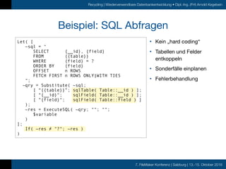 7. FileMaker Konferenz | Salzburg | 13.-15. Oktober 2016
Recycling | Wiederverwendbare Datenbankentwicklung • Dipl.-Ing. (FH) Arnold Kegebein
Beispiel: SQL Abfragen
• Kein „hard coding“

• Tabellen und Felder
entkoppeln

• Sonderfälle einplanen

• Fehlerbehandlung
Let( [
~sql = "
SELECT {__id}, {field}
FROM {{table}}
WHERE {field} = ?
ORDER BY {field}
OFFSET n ROWS
FETCH FIRST n ROWS ONLY|WITH TIES
";
~qry = Substitute( ~sql;
[ “{{table}}”; sqlTable( Table::__id ) ];
[ “{__id}"; sqlField( Table::__id ) ];
[ “{field}"; sqlField( Table::field ) ]
);
~res = ExecuteSQL( ~qry; ""; "";
$variable
)
];
If( ~res ≠ "?"; ~res )
)
 