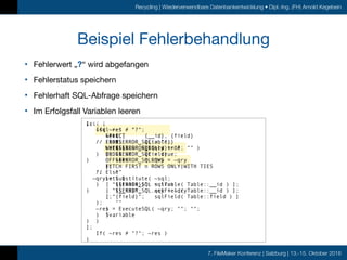 7. FileMaker Konferenz | Salzburg | 13.-15. Oktober 2016
Recycling | Wiederverwendbare Datenbankentwicklung • Dipl.-Ing. (FH) Arnold Kegebein
Let( [
~sql = "
SELECT {__id}, {field}
FROM {{table}}
WHERE {field} = ?
ORDER BY {field}
OFFSET n ROWS
FETCH FIRST n ROWS ONLY|WITH TIES
";
~qry = Substitute( ~sql;
[ “{{table}}”; sqlTable( Table::__id ) ];
[ “{__id}"; sqlField( Table::__id ) ];
[ “{field}"; sqlField( Table::field ) ]
);
~res = ExecuteSQL( ~qry; ""; "";
$variable
)
];
If( ~res ≠ "?"; ~res )
)
• Fehlerwert „?“ wird abgefangen

• Fehlerstatus speichern

• Fehlerhaft SQL-Abfrage speichern

• Im Erfolgsfall Variablen leeren
Beispiel Fehlerbehandlung
];
If( ~res ≠ “?";
~res;
// Else
Let( $$ERROR_SQL = true; “" )
)
)
];
If( ~res ≠ “?";
~res;
// Else
Let( [
$$ERROR_SQL = true;
$$ERROR_SQL.qry = ~qry
];
“”
)
)
)
];
If( ~res ≠ "?";
Let( [
$$ERROR_SQL = "";
$$ERROR_SQL.qry = ""
];
~res
)
// Else
Let( [
$$ERROR_SQL = true;
$$ERROR_SQL.qry = ~qry
];
""
)
)
)
 