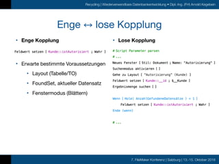 7. FileMaker Konferenz | Salzburg | 13.-15. Oktober 2016
Recycling | Wiederverwendbare Datenbankentwicklung • Dipl.-Ing. (FH) Arnold Kegebein
Enge lose Kopplung
• Enge Kopplung 
 
• Erwarte bestimmte Voraussetzungen

• Layout (Tabelle/TO)

• FoundSet, aktueller Datensatz

• Fenstermodus (Blättern)

• Lose Kopplung
 