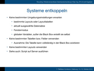 7. FileMaker Konferenz | Salzburg | 13.-15. Oktober 2016
Recycling | Wiederverwendbare Datenbankentwicklung • Dipl.-Ing. (FH) Arnold Kegebein
Systeme entkoppeln
• Keine bestimmten Umgebungseinstellungen erwarten

• bestimmte Layouts oder Layouttabellen

• aktuell ausgewählte Datensätze

• Fenstermodus

• globalen Variablen, außer die Black Box erstellt sie selbst

• Keine bestimmten Tabellen bzw. Felder verwenden

• Ausnahme: Die Tabelle kann vollständig in der Black Box existieren

• Keine bestimmten Layouts verwenden

• Siehe auch: Script auf Server ausführen
 