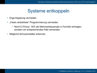 7. FileMaker Konferenz | Salzburg | 13.-15. Oktober 2016
Recycling | Wiederverwendbare Datenbankentwicklung • Dipl.-Ing. (FH) Arnold Kegebein
Systeme entkoppeln
• Enge Kopplung vermeiden

• „Feste verdrahtete“ Programmierung vermeiden

• Nicht 0,19 bzw. 19% als Mehrwertsteuersatz in Formeln eintragen,
sondern ein entsprechendes Feld verwenden

• Mögliche Schwachstellen erkennen
 