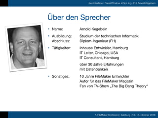 7. FileMaker Konferenz | Salzburg | 13.-15. Oktober 2016
User Interface : Panel Window • Dipl.-Ing. (FH) Arnold Kegebein
Über den Sprecher
• Name: 	 Arnold Kegebein

• Ausbildung: 	 Studium der technischen Informatik 
Abschluss:	 Diplom-Ingenieur (FH)

• Tätigkeiten:	 Inhouse Entwickler, Hamburg 
	 	 IT Leiter, Chicago, USA 
	 	 IT Consultant, Hamburg 
 
	 	 über 30 Jahre Erfahrungen  
	 	 mit Datenbanken

• Sonstiges:	 10 Jahre FileMaker Entwickler 
	 	 Autor für das FileMaker Magazin 
	 	 Fan von TV-Show „The Big Bang Theory“
 