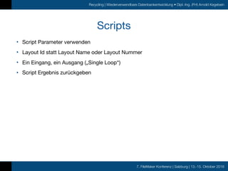 7. FileMaker Konferenz | Salzburg | 13.-15. Oktober 2016
Recycling | Wiederverwendbare Datenbankentwicklung • Dipl.-Ing. (FH) Arnold Kegebein
Scripts
• Script Parameter verwenden

• Layout Id statt Layout Name oder Layout Nummer

• Ein Eingang, ein Ausgang („Single Loop“)

• Script Ergebnis zurückgeben
 