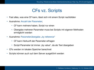 7. FileMaker Konferenz | Salzburg | 13.-15. Oktober 2016
Recycling | Wiederverwendbare Datenbankentwicklung • Dipl.-Ing. (FH) Arnold Kegebein
CFs vz. Scripts
• Fast alles, was eine CF kann, lässt sich mit einem Script nachbilden

• Ausnahme: Anzahl der Parameter;

• CF kann mehrere haben, Script nur einen

• Übergabe mehrerer Parameter muss bei Scripts mit eigenen Methoden
ermöglicht werden

• Ausnahme: Parameterübergabe „by reference“

• CF kann Herkunft der Parameter erfragen

• Script Parameter ist immer „by value“, da als Text übergeben

• CFs werden im lokalen Speicher berechnet

• Scripts können auch auf dem Server ausgeführt werden
 