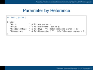 7. FileMaker Konferenz | Salzburg | 13.-15. Oktober 2016
Recycling | Wiederverwendbare Datenbankentwicklung • Dipl.-Ing. (FH) Arnold Kegebein
Parameter by Reference
CF Test( param )
Liste(
"Wert: " & Zitat( param );
"Feld: " & HoleFeldname( param );
"Felddatentyp: " & FeldTyp( ""; HoleFeldname( param ) );
"Kommentar: " & FeldKommentar( ""; HoleFeldname( param ) )
)
 