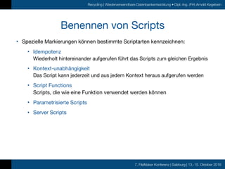 7. FileMaker Konferenz | Salzburg | 13.-15. Oktober 2016
Recycling | Wiederverwendbare Datenbankentwicklung • Dipl.-Ing. (FH) Arnold Kegebein
Benennen von Scripts
• Spezielle Markierungen können bestimmte Scriptarten kennzeichnen:

• Idempotenz 
Wiederholt hintereinander aufgerufen führt das Scripts zum gleichen Ergebnis

• Kontext-unabhängigkeit 
Das Script kann jederzeit und aus jedem Kontext heraus aufgerufen werden

• Script Functions 
Scripts, die wie eine Funktion verwendet werden können

• Parametrisierte Scripts

• Server Scripts
 