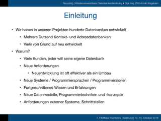 7. FileMaker Konferenz | Salzburg | 13.-15. Oktober 2016
Recycling | Wiederverwendbare Datenbankentwicklung • Dipl.-Ing. (FH) Arnold Kegebein
Einleitung
• Wir haben in unseren Projekten hunderte Datenbanken entwickelt

• Mehrere Dutzend Kontakt- und Adressdatenbanken

• Viele von Grund auf neu entwickelt

• Warum?

• Viele Kunden, jeder will seine eigene Datenbank

• Neue Anforderungen

• Neuentwicklung ist oft effektiver als ein Umbau

• Neue Systeme / Programmiersprachen / Programmversionen

• Fortgeschrittenes Wissen und Erfahrungen

• Neue Datenmodelle, Programmiertechniken und -konzepte

• Anforderungen externer Systeme, Schnittstellen
 