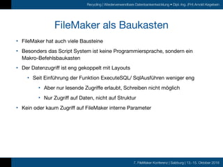 7. FileMaker Konferenz | Salzburg | 13.-15. Oktober 2016
Recycling | Wiederverwendbare Datenbankentwicklung • Dipl.-Ing. (FH) Arnold Kegebein
FileMaker als Baukasten
• FileMaker hat auch viele Bausteine

• Besonders das Script System ist keine Programmiersprache, sondern ein
Makro-Befehlsbaukasten

• Der Datenzugriff ist eng gekoppelt mit Layouts

• Seit Einführung der Funktion ExecuteSQL/ SqlAusführen weniger eng

• Aber nur lesende Zugriffe erlaubt, Schreiben nicht möglich

• Nur Zugriff auf Daten, nicht auf Struktur

• Kein oder kaum Zugriff auf FileMaker interne Parameter
 
