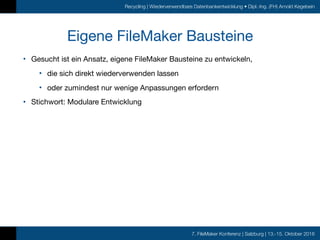 7. FileMaker Konferenz | Salzburg | 13.-15. Oktober 2016
Recycling | Wiederverwendbare Datenbankentwicklung • Dipl.-Ing. (FH) Arnold Kegebein
Eigene FileMaker Bausteine
• Gesucht ist ein Ansatz, eigene FileMaker Bausteine zu entwickeln,

• die sich direkt wiederverwenden lassen

• oder zumindest nur wenige Anpassungen erfordern

• Stichwort: Modulare Entwicklung
 