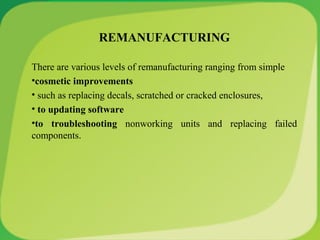 REMANUFACTURING
There are various levels of remanufacturing ranging from simple
•cosmetic improvements
• such as replacing decals, scratched or cracked enclosures,
• to updating software
•to troubleshooting nonworking units and replacing failed
components.
 