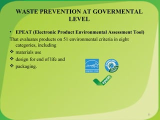 WASTE PREVENTION AT GOVERMENTAL
LEVEL
• EPEAT (Electronic Product Environmental Assessment Tool)
That evaluates products on 51 environmental criteria in eight
categories, including
 materials use
 design for end of life and
 packaging.
31
 