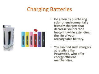 Charging Batteries
         • Go green by purchasing
           solar or environmentally
           friendly chargers that
           decrease your carbon
           footprint while extending
           the life of your
           rechargeable battery.

         • You can find such chargers
           at retailers like Powerstick,
           who offer energy efficient
           merchandise.
 
