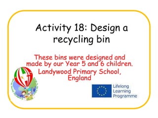 Activity 18: Design a
recycling bin
These bins were designed and
made by our Year 5 and 6 children.
Landywood Primary School,
England
 
