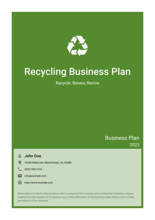 Recycling Business Plan
Recycle, Renew, Revive
Business Plan
2023
John Doe

10200 Bolsa Ave, Westminster, CA, 92683

(650) 359-3153

info@example.com

http://www.example.com

Information provided in this business plan is unique to this business and confidential; therefore, anyone
reading this plan agrees not to disclose any of the information in this business plan without prior written
permission of the company.
 