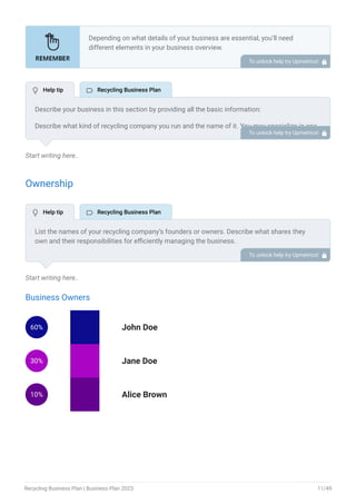 Start writing here..
Ownership
Start writing here..
Business Owners
60% John Doe
30% Jane Doe
10% Alice Brown
Depending on what details of your business are essential, you’ll need
different elements in your business overview.
Still, there are some foundational elements like business name, legal
structure, location, history, and mission statement that every business
overview should include.
To unlock help try Upmetrics! 
Describe your business in this section by providing all the basic information:
Describe what kind of recycling company you run and the name of it. You may specialize in one
of the following recycling businesses:
Paper recycling business
Plastic recycling business
Metal recycling business
E-waste recycling business
Glass recycling business
Tire recycling business
Construction & demolition recycling business
Describe the legal structure of your recycling company, whether it is a sole proprietorship, LLC,
partnership, or others.
Explain where your business is located and why you selected the place.
•
•
•
•
•
•
•
To unlock help try Upmetrics! 
List the names of your recycling company’s founders or owners. Describe what shares they
own and their responsibilities for efficiently managing the business.
To unlock help try Upmetrics! 
 Help tip  Recycling Business Plan
 Help tip  Recycling Business Plan
Recycling Business Plan | Business Plan 2023 11/49
 