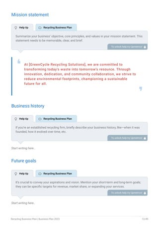 Mission statement
At [GreenCycle Recycling Solutions], we are committed to
transforming today's waste into tomorrow's resource. Through
innovation, dedication, and community collaboration, we strive to
reduce environmental footprints, championing a sustainable
future for all.
❛
❜
Business history
Start writing here..
Future goals
Start writing here..
Summarize your business’ objective, core principles, and values in your mission statement. This
statement needs to be memorable, clear, and brief.
To unlock help try Upmetrics! 
If you’re an established recycling firm, briefly describe your business history, like—when it was
founded, how it evolved over time, etc.
Additionally, If you have received any awards or recognition for excellent work, describe them.
To unlock help try Upmetrics! 
It’s crucial to convey your aspirations and vision. Mention your short-term and long-term goals;
they can be specific targets for revenue, market share, or expanding your services.
To unlock help try Upmetrics! 
 Help tip  Recycling Business Plan
 Help tip  Recycling Business Plan
 Help tip  Recycling Business Plan
Recycling Business Plan | Business Plan 2023 12/49
 