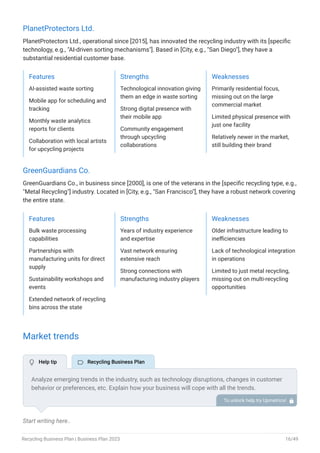PlanetProtectors Ltd.
PlanetProtectors Ltd., operational since [2015], has innovated the recycling industry with its [specific
technology, e.g., "AI-driven sorting mechanisms"]. Based in [City, e.g., "San Diego"], they have a
substantial residential customer base.
Features
AI-assisted waste sorting
Mobile app for scheduling and
tracking
Monthly waste analytics
reports for clients
Collaboration with local artists
for upcycling projects
Strengths
Technological innovation giving
them an edge in waste sorting
Strong digital presence with
their mobile app
Community engagement
through upcycling
collaborations
Weaknesses
Primarily residential focus,
missing out on the large
commercial market
Limited physical presence with
just one facility
Relatively newer in the market,
still building their brand
GreenGuardians Co.
GreenGuardians Co., in business since [2000], is one of the veterans in the [specific recycling type, e.g.,
"Metal Recycling"] industry. Located in [City, e.g., "San Francisco"], they have a robust network covering
the entire state.
Features
Bulk waste processing
capabilities
Partnerships with
manufacturing units for direct
supply
Sustainability workshops and
events
Extended network of recycling
bins across the state
Strengths
Years of industry experience
and expertise
Vast network ensuring
extensive reach
Strong connections with
manufacturing industry players
Weaknesses
Older infrastructure leading to
inefficiencies
Lack of technological integration
in operations
Limited to just metal recycling,
missing out on multi-recycling
opportunities
Market trends
Start writing here..
Analyze emerging trends in the industry, such as technology disruptions, changes in customer
behavior or preferences, etc. Explain how your business will cope with all the trends.
For instance, sustainable fleets have a booming market; explain how you plan on dealing with
this potential growth opportunity.
To unlock help try Upmetrics! 
 Help tip  Recycling Business Plan
Recycling Business Plan | Business Plan 2023 16/49
 