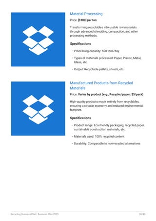 Material Processing
Price: [$100] per ton
Transforming recyclables into usable raw materials
through advanced shredding, compaction, and other
processing methods.
Specifications
Processing capacity: 500 tons/day
Types of materials processed: Paper, Plastic, Metal,
Glass, etc.
Output: Recyclable pellets, shreds, etc.
•
•
•
Manufactured Products from Recycled
Materials
Price: Varies by product (e.g., Recycled paper: $5/pack)
High-quality products made entirely from recyclables,
ensuring a circular economy and reduced environmental
footprint.
Specifications
Product range: Eco-friendly packaging, recycled paper,
sustainable construction materials, etc.
Materials used: 100% recycled content
Durability: Comparable to non-recycled alternatives
•
•
•


Recycling Business Plan | Business Plan 2023 20/49
 