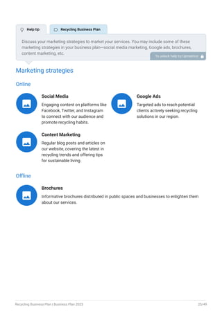 Marketing strategies
Online
Social Media
Engaging content on platforms like
Facebook, Twitter, and Instagram
to connect with our audience and
promote recycling habits.

Google Ads
Targeted ads to reach potential
clients actively seeking recycling
solutions in our region.

Content Marketing
Regular blog posts and articles on
our website, covering the latest in
recycling trends and offering tips
for sustainable living.

Offline
Brochures
Informative brochures distributed in public spaces and businesses to enlighten them
about our services.

Discuss your marketing strategies to market your services. You may include some of these
marketing strategies in your business plan—social media marketing, Google ads, brochures,
content marketing, etc.
To unlock help try Upmetrics! 
 Help tip  Recycling Business Plan
Recycling Business Plan | Business Plan 2023 25/49
 
