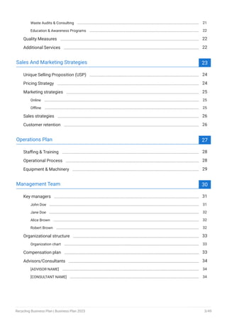 Waste Audits & Consulting 21
Education & Awareness Programs 22
Quality Measures 22
Additional Services 22
Sales And Marketing Strategies 23
Unique Selling Proposition (USP) 24
Pricing Strategy 24
Marketing strategies 25
Online 25
Offline 25
Sales strategies 26
Customer retention 26
Operations Plan 27
Staffing & Training 28
Operational Process 28
Equipment & Machinery 29
Management Team 30
Key managers 31
John Doe 31
Jane Doe 32
Alice Brown 32
Robert Brown 32
Organizational structure 33
Organization chart 33
Compensation plan 33
Advisors/Consultants 34
[ADVISOR NAME] 34
[CONSULTANT NAME] 34
Recycling Business Plan | Business Plan 2023 3/49
 