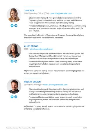 JANE DOE
Chief Operating Officer (COO) - jane.doe@example.com
Educational Background: Jane graduated with a degree in Industrial
Engineering from [University Name] and later pursued an MBA with a
focus on Operations Management from [University Name].
Professional Background: Jane brings robust operational acumen, having
managed large teams and complex projects in the recycling sector for
over 10 years.
She served as the Director of Operations at [Previous Company Name] where
she scaled operations and streamlined processes.
•
•
ALICE BROWN
CMO - alice.brown@example.com
Educational Background: Robert earned his Bachelor's in Logistics and
Supply Chain Management from [University Name] and has various
certifications in waste management and recycling technologies.
Professional Background: With a career spanning over 8 years in the
recycling industry, Robert has overseen operations at regional and
national levels.
At [Previous Company Name], he was instrumental in optimizing logistics and
enhancing operational efficiency.
•
•
ROBERT BROWN
Operations Manager - robert.brown@example.com
Educational Background: Robert earned his Bachelor's in Logistics and
Supply Chain Management from [University Name] and has various
certifications in waste management and recycling technologies.
Professional Background: With a career spanning over 8 years in the
recycling industry, Robert has overseen operations at regional and
national levels.
At [Previous Company Name], he was instrumental in optimizing logistics and
enhancing operational efficiency.
•
•
Recycling Business Plan | Business Plan 2023 32/49
 