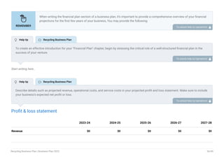 Start writing here..
Profit & loss statement
Revenue $0 $0 $0 $0 $0
2023-24 2024-25 2025-26 2026-27 2027-28
When writing the financial plan section of a business plan, it’s important to provide a comprehensive overview of your financial
projections for the first few years of your business, You may provide the following:
Introduction.
Add startup costs (for new businesses).
Profit & loss statement.
Cash Flow Statement.
Balance sheet.
Break-even analysis.
Sales forecast.
Financing needs.
•
•
•
•
•
•
•
•
To unlock help try Upmetrics! 
To create an effective introduction for your "Financial Plan" chapter, begin by stressing the critical role of a well-structured financial plan in the
success of your venture.
Emphasize how this plan serves as the foundation for sustainability and profitability while keeping your services affordable and accessible.
Mention that the upcoming section will provide detailed insights into your projected financial statements, outlining revenue streams, expenses,
and the strategic path to financial stability.
This introduction will help your readers understand the significance of the financial plan and its alignment with your mission and goals, setting
the stage for a deeper exploration of your financial strategy.
To unlock help try Upmetrics! 
Describe details such as projected revenue, operational costs, and service costs in your projected profit and loss statement. Make sure to include
your business’s expected net profit or loss.
To unlock help try Upmetrics! 
 Help tip  Recycling Business Plan
 Help tip  Recycling Business Plan
Recycling Business Plan | Business Plan 2023 36/49
 