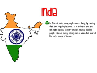 India
In Dharavi, India, many people make a living by creating
their own recycling factories. It is estimated that the
self-made recycling industry employs roughly 200,000
people. It’s not merely taking care of waste, but away of
life and a source of income.
 