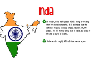 India
In Dharavi, India, many people make a living by creating
their own recycling factories. It is estimated that the
self-made recycling industry employs roughly 200,000
people. It’s not merely taking care of waste, but away of
life and a source of income.
India recycles roughly 40% of their e-waste a year
 