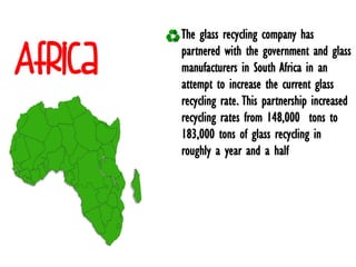 Africa
The glass recycling company has
partnered with the government and glass
manufacturers in South Africa in an
attempt to increase the current glass
recycling rate. This partnership increased
recycling rates from 148,000 tons to
183,000 tons of glass recycling in
roughly a year and a half
 