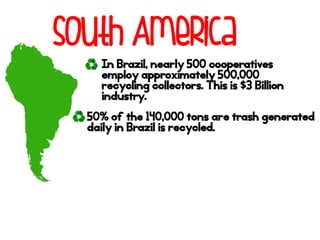 South America
In Brazil, nearly 500 cooperatives
employ approximately 500,000
recycling collectors. This is $3 Billion
industry.
50% of the 140,000 tons are trash generated
daily in Brazil is recycled.
 